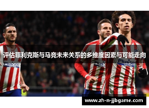 评估菲利克斯与马竞未来关系的多维度因素与可能走向 评估菲利克斯与马竞未来关系的多维度因素与可能走向