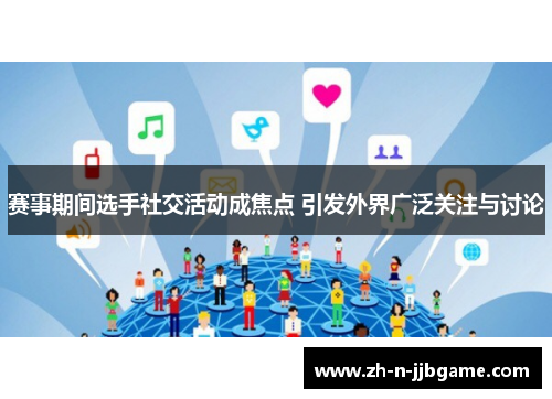 赛事期间选手社交活动成焦点 引发外界广泛关注与讨论