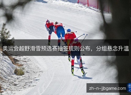 奥运会越野滑雪预选赛抽签规则公布，分组悬念升温